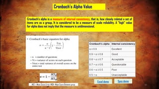 Cronbach’s Alpha Value
Cronbach's alpha is a measure of internal consistency, that is, how closely related a set of
items are as a group. It is considered to be a measure of scale reliability. A "high" value
for alpha does not imply that the measure is unidimensional.
MSE = Mean Score Error; MSB= Mean Score Between group
Spss demo
Excel demo
83
 
