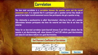 Correlation
Karl Pearson's Coefficient of Correlation
( )
( ) ( )
( )
2
2
2
2
)
(
å
å
å
å
å
å
å
-
-
-
=
Y
Y
N
X
X
N
Y
X
XY
N
r
The item total correlation is a correlation between the question score and the overall
assessment score. It is expected that if a participant gets a question correct they should, in
general, have higher overall assessment scores than participants who get a question wrong.
This relationship in psychometrics is called ‘discrimination’ referring to how well a question
differentiates between participants who know the material and those that do not know the
material.
Values for an item-total correlation (point-biserial) between 0 and 0.19 may indicate that the
question is not discriminating well, values between 0.2 and 0.39 indicate good discrimination,
and values 0.4 and above indicate very good discrimination.
Spss demo
Excel demo 85
 