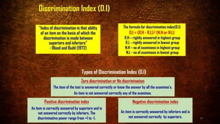 Discrimination Index (D.I)
“Index of discrimination is that ability
of an item on the basis of which the
discrimination is made between
superiors and inferiors”
- Blood and Budd (1972)
Zero discrimination or No discrimination
The item of the test is answered correctly or know the answer by all the examinee’s.
An item is not answered correctly any of the examinee.
Positive discrimination index
An item is correctly answered by superiors and is
not answered correctly by inferiors. The
discriminative power range from +1 to -1.
Negative discrimination index
An item is correctly answered by inferiors and is
not answered correctly by superiors.
Types of Discrimination Index (D.I)
The formula for discrimination index(D.I)
D.I = (R.H - R.L)/ (N.H or N.L)
R.H – rightly answered in highest group
R.L - rightly answered in lowest group
N.H – no of examinees in highest group
N.L - no of examinees in lowest group
87
 