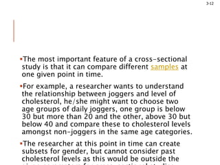 3-12
The most important feature of a cross-sectional
study is that it can compare different samples at
one given point in time.
For example, a researcher wants to understand
the relationship between joggers and level of
cholesterol, he/she might want to choose two
age groups of daily joggers, one group is below
30 but more than 20 and the other, above 30 but
below 40 and compare these to cholesterol levels
amongst non-joggers in the same age categories.
The researcher at this point in time can create
subsets for gender, but cannot consider past
cholesterol levels as this would be outside the
 