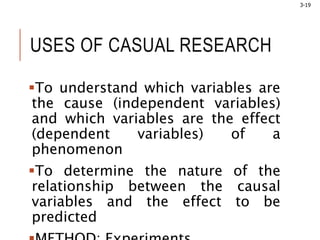 3-19
USES OF CASUAL RESEARCH
To understand which variables are
the cause (independent variables)
and which variables are the effect
(dependent variables) of a
phenomenon
To determine the nature of the
relationship between the causal
variables and the effect to be
predicted
 