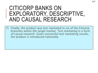 3-27
CITICORP BANKS ON
EXPLORATORY, DESCRIPTIVE,
AND CAUSAL RESEARCH
7) Finally, the product was test marketed in six of the Citicorp
branches within the target market. Test marketing is a form
of causal research. Given successful test marketing results,
the product is introduced nationally.
 