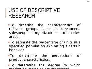 3-9
USE OF DESCRIPTIVE
RESEARCH
To describe the characteristics of
relevant groups, such as consumers,
salespeople, organizations, or market
areas.
To estimate the percentage of units in a
specified population exhibiting a certain
behavior.
To determine the perceptions of
product characteristics.
To determine the degree to which
 