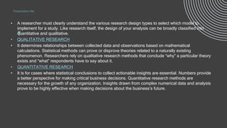 .
• A researcher must clearly understand the various research design types to select which model to
implement for a study. Like research itself, the design of your analysis can be broadly classified into
quantitative and qualitative.
• QUALITATIVE RESEARCH
• It determines relationships between collected data and observations based on mathematical
calculations. Statistical methods can prove or disprove theories related to a naturally existing
phenomenon. Researchers rely on qualitative research methods that conclude “why” a particular theory
exists and “what” respondents have to say about it.
• QUANTITATIVE RESEARCH
• It is for cases where statistical conclusions to collect actionable insights are essential. Numbers provide
a better perspective for making critical business decisions. Quantitative research methods are
necessary for the growth of any organization. Insights drawn from complex numerical data and analysis
prove to be highly effective when making decisions about the business’s future.
Presentation title 11
 