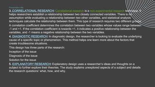 .
3. CORRELATIONAL RESEARCH: Correlational research is a non-experimental research technique. It
helps researchers establish a relationship between two closely connected variables. There is no
assumption while evaluating a relationship between two other variables, and statistical analysis
techniques calculate the relationship between them. This type of research requires two different groups.
A correlation coefficient determines the correlation between two variables whose values range between
-1 and +1. If the correlation coefficient is towards +1, it indicates a positive relationship between the
variables, and -1 means a negative relationship between the two variables.
4. DIAGNOSTIC RESEARCH: In diagnostic design, the researcher is looking to evaluate the underlying
cause of a specific topic or phenomenon. This method helps one learn more about the factors that
create troublesome situations.
This design has three parts of the research:
Inception of the issue
Diagnosis of the issue
Solution for the issue
5. EXPLANATORY RESEARCH: Explanatory design uses a researcher’s ideas and thoughts on a
subject to further explore their theories. The study explains unexplored aspects of a subject and details
the research questions’ what, how, and why.
Presentation title 13
 