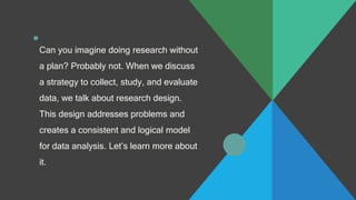 .
Can you imagine doing research without
a plan? Probably not. When we discuss
a strategy to collect, study, and evaluate
data, we talk about research design.
This design addresses problems and
creates a consistent and logical model
for data analysis. Let’s learn more about
it.
 