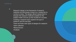 . Research design is the framework of research
methods and techniques chosen by a researcher to
conduct a study. The design allows researchers to
sharpen the research methods suitable for the
subject matter and set up their studies for success.
Creating a research topic explains the type of
research (and its sub-type .
There are three main types of designs for research:
•Data collection
•Measurement
•Analysis
4
Presentation title
 