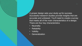 .
.
A proper design sets your study up for success.
Successful research studies provide insights that are
accurate and unbiased. You’ll need to create a survey
that meets all of the main characteristics of a design.
There are four key characteristics
• Neutrality
• Reliability
• Validity
• Generalization
8
 