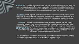 .
NEUTRALITY: When you set up your study, you may have to make assumptions about the
data you expect to collect. The results projected in the research should be free from bias
and neutral. Understand opinions about the final evaluated scores and conclusions from
multiple individuals and consider those who agree with the results.
RELIABILITY: With regularly conducted research, the researcher expects similar results
every time. You’ll only be able to reach the desired results if your design is reliable. Your
plan should indicate how to form research questions to ensure the standard of results.
VALIDITY: There are multiple measuring tools available. However, the only correct
measuring tools are those which help a researcher in gauging results according to the
objective of the research. The questionnaire developed from this design will then be valid.
GENERALIZATION: The outcome of your design should apply to a population and not just
a restricted sample. A generalized method implies that your survey can be conducted on
any part of a population with similar accuracy.
The above factors affect how respondents answer the research questions, so they
should balance all the above characteristics in a good design.
9
 