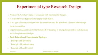 Experimental type Research Design
 Professor R.A.Fisher’s name is associated with experimental designs.
 It is also know as Hypothesis-testing research studies.
 It is a type of research design where the researcher tests the hypothesis of casual relationships
between variables.
 Experimental design refers to the framework or structure of an experiment and as such there are
several experimental designs.
• Basic Principles of Experimental Designs :
1. Principle of Replication.
2. Principle of Randomization.
3. Principle of Local Control.
10-01-2023 Research Design | Dr.Vedavati 16
 