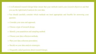 • A well planned research design helps ensure that your methods match your research objectives and that
you use the right kind of analysis for your data.
• You should carefully consider which methods are most appropriate and feasible for answering your
question.
 Consider your aims and approach.
 Choose a type of research design.
 Identify your population and sampling method.
 Choose your data collection methods.
 Plan your data collection procedures.
 Decide on your data analysis stratergies.
 Frequently asked questions about research design.
 