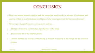 CONCLUSION
• There are several research designs and the researcher must decide in advance of collection and
analysis of data as to which design would prove to be more appropriate for his research project.
• He must give due preference to various points such as …
a. The type of universe and its nature, the objective of his study.
b. The resource list or the sampling frame.
c. Desired standard of accuracy when taking a decision in respect of the design for his research
project.
10-01-2023 Research Design | Dr.Vedavati 21
 