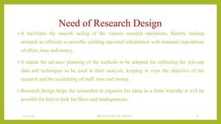 Need of Research Design
• It facilitates the smooth sailing of the various research operations, thereby making
research as efficient as possible yielding maximal information with minimal expenditure
of effort, time and money.
• It stands for advance planning of the methods to be adopted for collecting the relevant
data and techniques to be used in their analysis, keeping in view the objective of the
research and the availability of staff, time and money.
• Research design helps the researcher to organize his ideas in a form whereby it will be
possible for him to look for flaws and inadequencies.
10-01-2023 Research Design | Dr.Vedavati 6
 