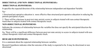 DIRECTIONALAND NON- DIRECTIONAL HYPOTHESIS:-
DIRECTIONAL HYPOTHESIS:
It specifies the expected direction of the relationship between independent and dependent Variable
Eg:-
1.Structured pre-operative education is more effective than structured post-operative education in reducing the
patients perception of pain.
2. There will be a decrease in post-text state anxiety scores in subjects treated with non-contact therapeutic
touch than in subjects treated with contact therapeutic touch.
NON-DIRECTIONAL HYPOTHESIS:
Indicates the existence of relationship between the variables but does not specify the anticipated direction the
relationship.
Eg. There will be a significant difference between post-test state anxiety to scores in subjects treated with non-
contact therapeutic touch and contact therapeutic touch.
RESEARCH HYPOTHESIS:
It is a statement about the expected relationship between variables.
Research hypothesis indicates what the outcome of the study is expected to be. It may be directional or non
directional
 