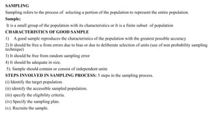 SAMPLING
Sampling refers to the process of selecting a portion of the population to represent the entire population.
Sample;
It is a small group of the population with its characteristics or It is a finite subset of population
CHARACTERISTICS OF GOOD SAMPLE
1) A good sample reproduces the characteristics of the population with the greatest possible accuracy
2) It should be free u from errors due to bias or due to deliberate selection of units (use of non probability sampling
technique)
3) It should be free from random sampling error
4) It should be adequate in size.
5). Sample should contain or consist of independent unite
STEPS INVOLVED IN SAMPLING PROCESS: 5 steps in the sampling process.
(i) Identify the target population.
(ii) identify the accessible sampled population.
(iii) specify the eligibility criteria.
(iv) Specify the sampling plan.
(v). Recruite the sample.
 