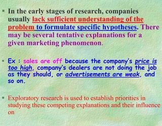  In the early stages of research, companies
usually lack sufficient understanding of the
problem to formulate specific hypotheses. There
may be several tentative explanations for a
given marketing phenomenon.
 Ex : sales are off because the company’s price is
too high, company’s dealers are not doing the job
as they should, or advertisements are weak, and
so on.
 Exploratory research is used to establish priorities in
studying these competing explanations and their influence
on
 