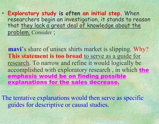  Exploratory study is often an initial step. When
researchers begin an investigation, it stands to reason
that they lack a great deal of knowledge about the
problem. Consider ;
mavi’s share of unisex shirts market is slipping. Why?
This statement is too broad to serve as a guide for
research. To narrow and refine it would logically be
accomplished with exploratory research , in which the
emphasis would be on finding possible
explanations for the sales decrease.
The tentative explanations would then serve as specific
guides for descriptive or causal studies.
 