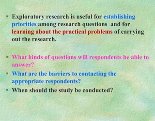  Exploratory research is useful for establishing
priorities among research questions and for
learning about the practical problems of carrying
out the research.
 What kinds of questions will respondents be able to
answer?
 What are the barriers to contacting the
appropriate respondents?
 When should the study be conducted?
 