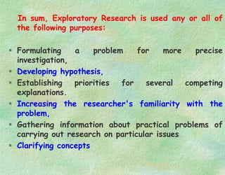 In sum, Exploratory Research is used any or all of
the following purposes:
 Formulating a problem for more precise
investigation,
 Developing hypothesis,
 Establishing priorities for several competing
explanations.
 Increasing the researcher's familiarity with the
problem,
 Gathering information about practical problems of
carrying out research on particular issues
 Clarifying concepts
 
