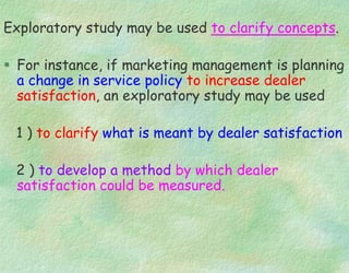 Exploratory study may be used to clarify concepts.
 For instance, if marketing management is planning
a change in service policy to increase dealer
satisfaction, an exploratory study may be used
1 ) to clarify what is meant by dealer satisfaction
2 ) to develop a method by which dealer
satisfaction could be measured.
 