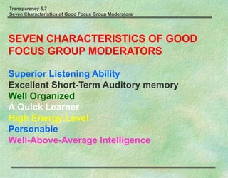 Transparency 5.7
Seven Characteristics of Good Focus Group Moderators
SEVEN CHARACTERISTICS OF GOOD
FOCUS GROUP MODERATORS
Superior Listening Ability
Excellent Short-Term Auditory memory
Well Organized
A Quick Learner
High Energy Level
Personable
Well-Above-Average Intelligence
 