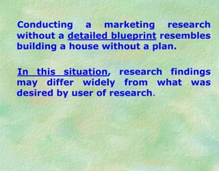 Conducting a marketing research
without a detailed blueprint resembles
building a house without a plan.
In this situation, research findings
may differ widely from what was
desired by user of research.
 