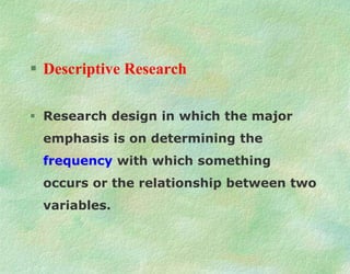  Descriptive Research
 Research design in which the major
emphasis is on determining the
frequency with which something
occurs or the relationship between two
variables.
 