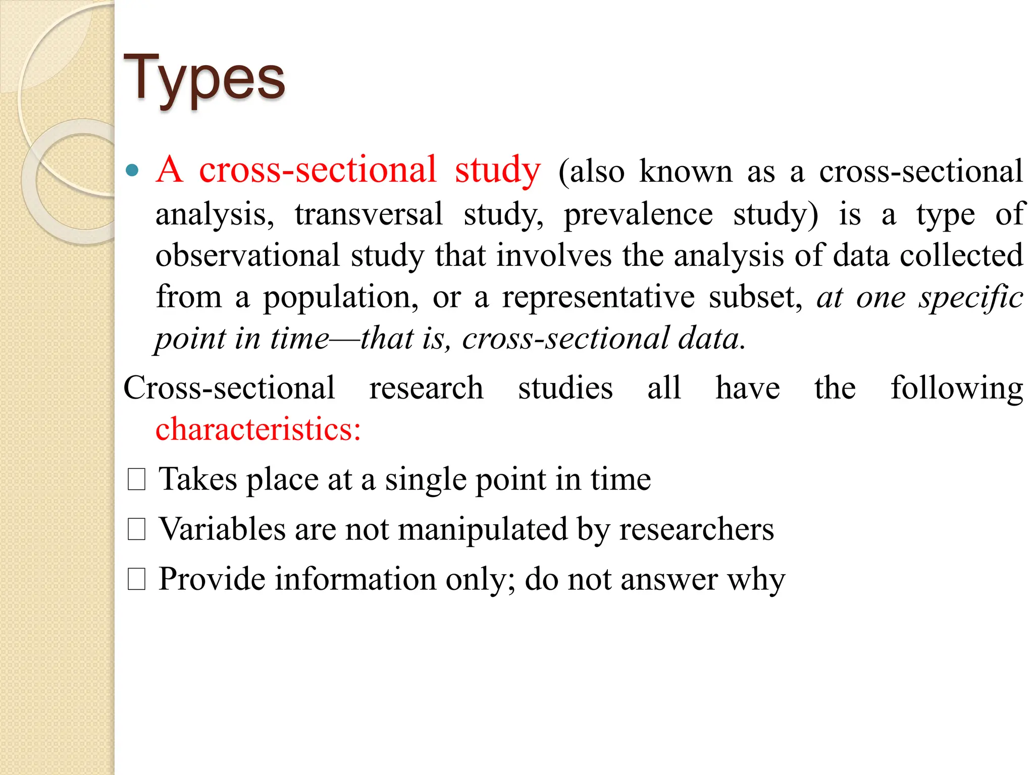 Types
 A cross-sectional study (also known as a cross-sectional
analysis, transversal study, prevalence study) is a type of
observational study that involves the analysis of data collected
from a population, or a representative subset, at one specific
point in time—that is, cross-sectional data.
Cross-sectional research studies all have the following
characteristics:
Takes place at a single point in time
Variables are not manipulated by researchers
Provide information only; do not answer why
 
