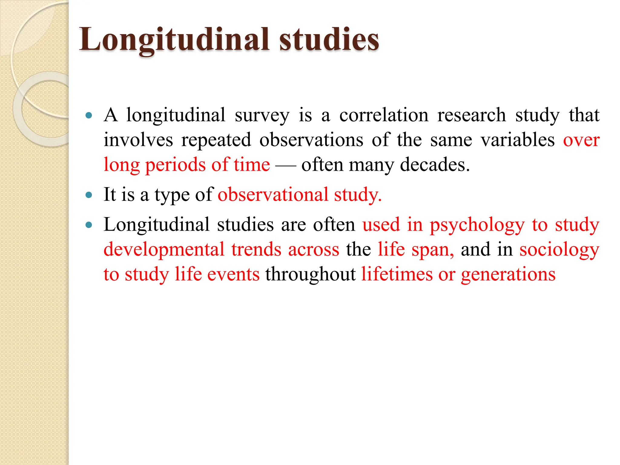 Longitudinal studies
 A longitudinal survey is a correlation research study that
involves repeated observations of the same variables over
long periods of time — often many decades.
 It is a type of observational study.
 Longitudinal studies are often used in psychology to study
developmental trends across the life span, and in sociology
to study life events throughout lifetimes or generations
 