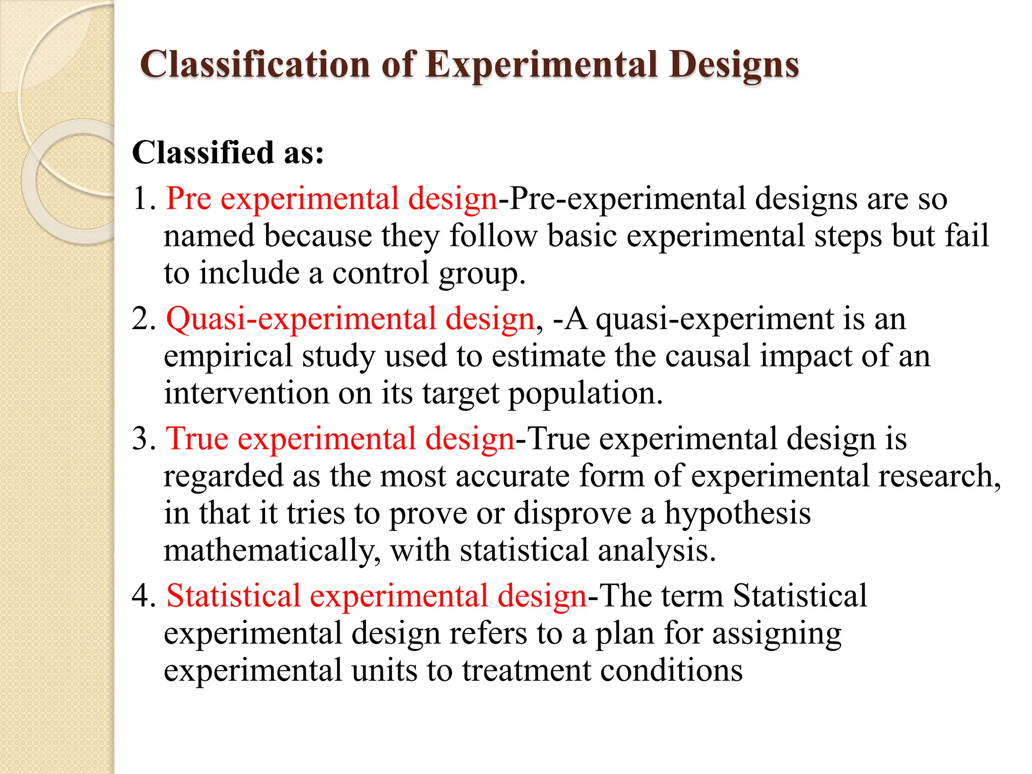 Classification of Experimental Designs
Classified as:
1. Pre experimental design-Pre-experimental designs are so
named because they follow basic experimental steps but fail
to include a control group.
2. Quasi-experimental design, -A quasi-experiment is an
empirical study used to estimate the causal impact of an
intervention on its target population.
3. True experimental design-True experimental design is
regarded as the most accurate form of experimental research,
in that it tries to prove or disprove a hypothesis
mathematically, with statistical analysis.
4. Statistical experimental design-The term Statistical
experimental design refers to a plan for assigning
experimental units to treatment conditions
 