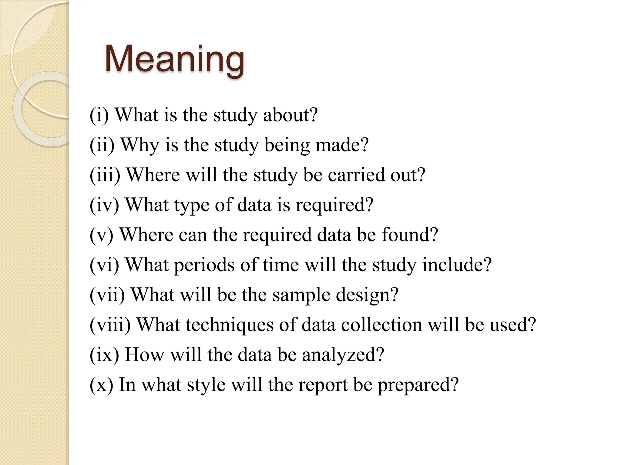 Meaning
(i) What is the study about?
(ii) Why is the study being made?
(iii) Where will the study be carried out?
(iv) What type of data is required?
(v) Where can the required data be found?
(vi) What periods of time will the study include?
(vii) What will be the sample design?
(viii) What techniques of data collection will be used?
(ix) How will the data be analyzed?
(x) In what style will the report be prepared?
 