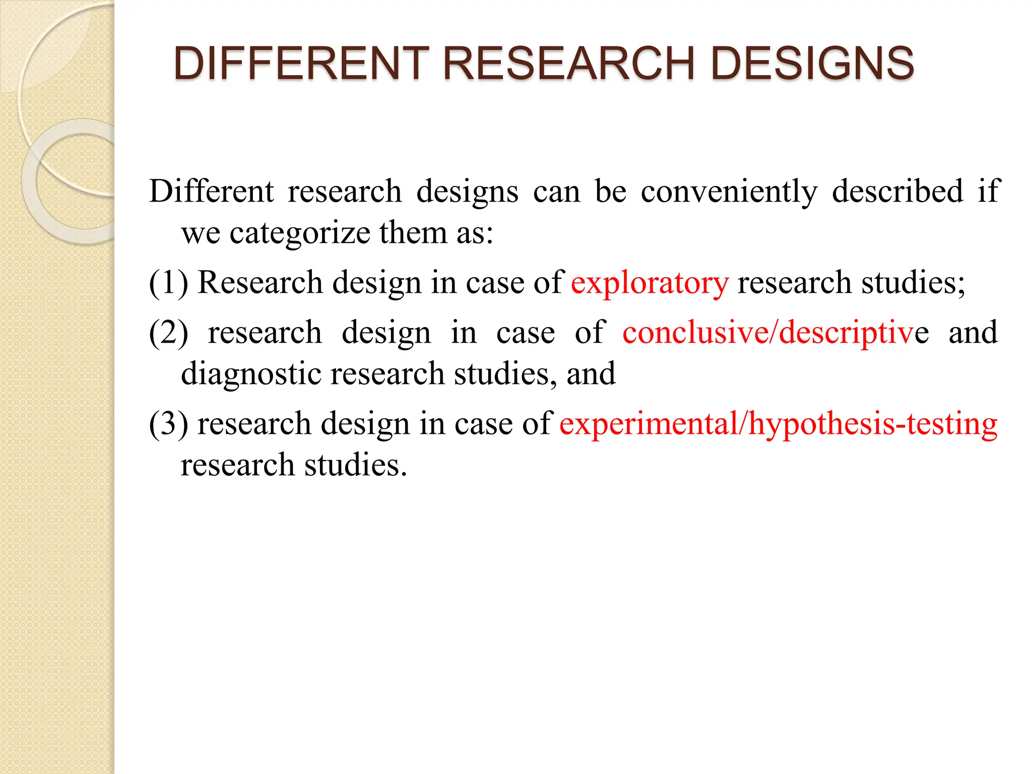DIFFERENT RESEARCH DESIGNS
Different research designs can be conveniently described if
we categorize them as:
(1) Research design in case of exploratory research studies;
(2) research design in case of conclusive/descriptive and
diagnostic research studies, and
(3) research design in case of experimental/hypothesis-testing
research studies.
 