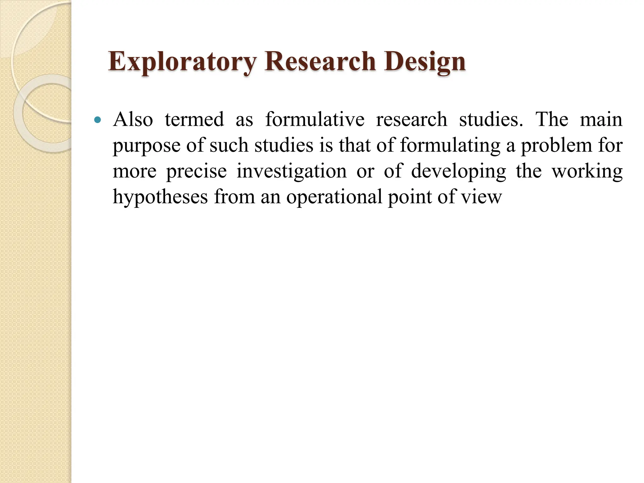 Exploratory Research Design
 Also termed as formulative research studies. The main
purpose of such studies is that of formulating a problem for
more precise investigation or of developing the working
hypotheses from an operational point of view
 