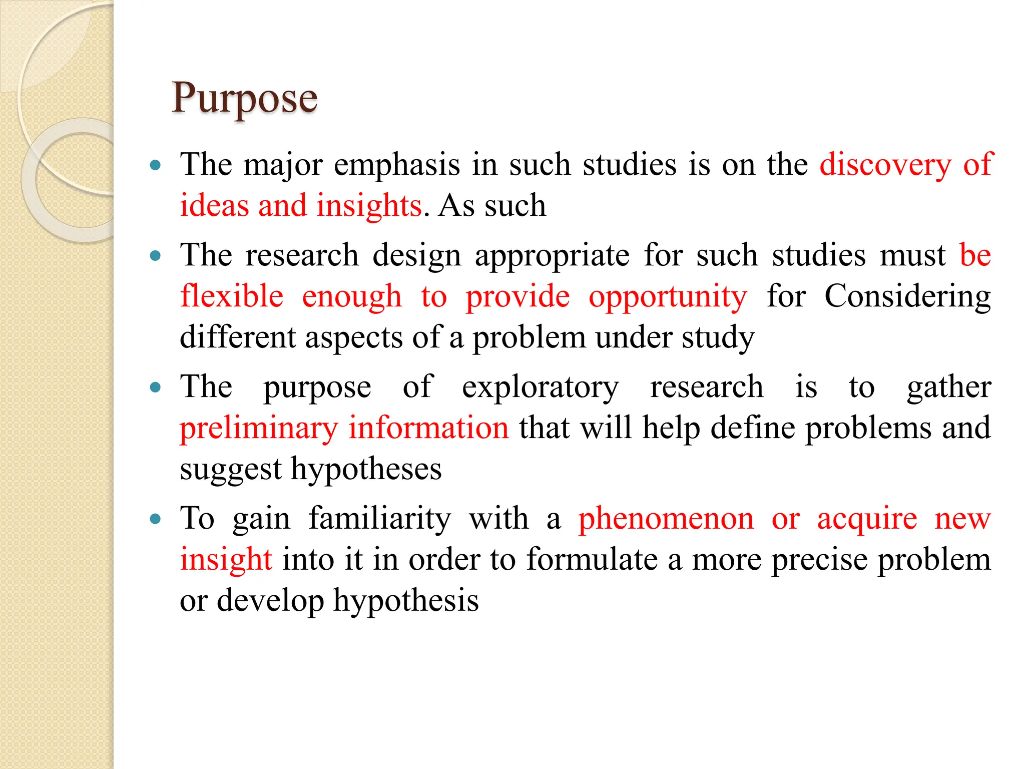 Purpose
 The major emphasis in such studies is on the discovery of
ideas and insights. As such
 The research design appropriate for such studies must be
flexible enough to provide opportunity for Considering
different aspects of a problem under study
 The purpose of exploratory research is to gather
preliminary information that will help define problems and
suggest hypotheses
 To gain familiarity with a phenomenon or acquire new
insight into it in order to formulate a more precise problem
or develop hypothesis
 