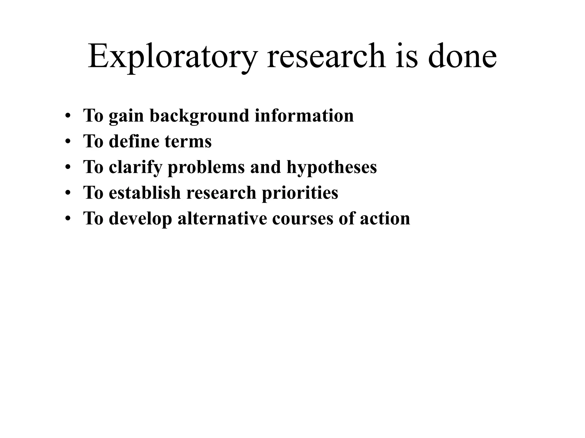 Exploratory research is done
• To gain background information
• To define terms
• To clarify problems and hypotheses
• To establish research priorities
• To develop alternative courses of action
 