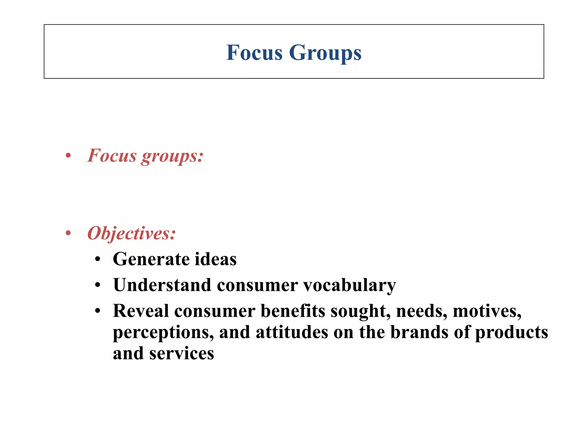 Focus Groups
• Focus groups:
• Objectives:
• Generate ideas
• Understand consumer vocabulary
• Reveal consumer benefits sought, needs, motives,
perceptions, and attitudes on the brands of products
and services
 