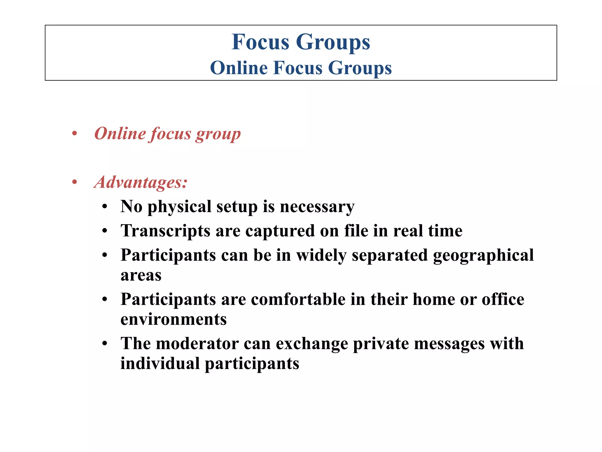 Focus Groups
Online Focus Groups
• Online focus group
• Advantages:
• No physical setup is necessary
• Transcripts are captured on file in real time
• Participants can be in widely separated geographical
areas
• Participants are comfortable in their home or office
environments
• The moderator can exchange private messages with
individual participants
 