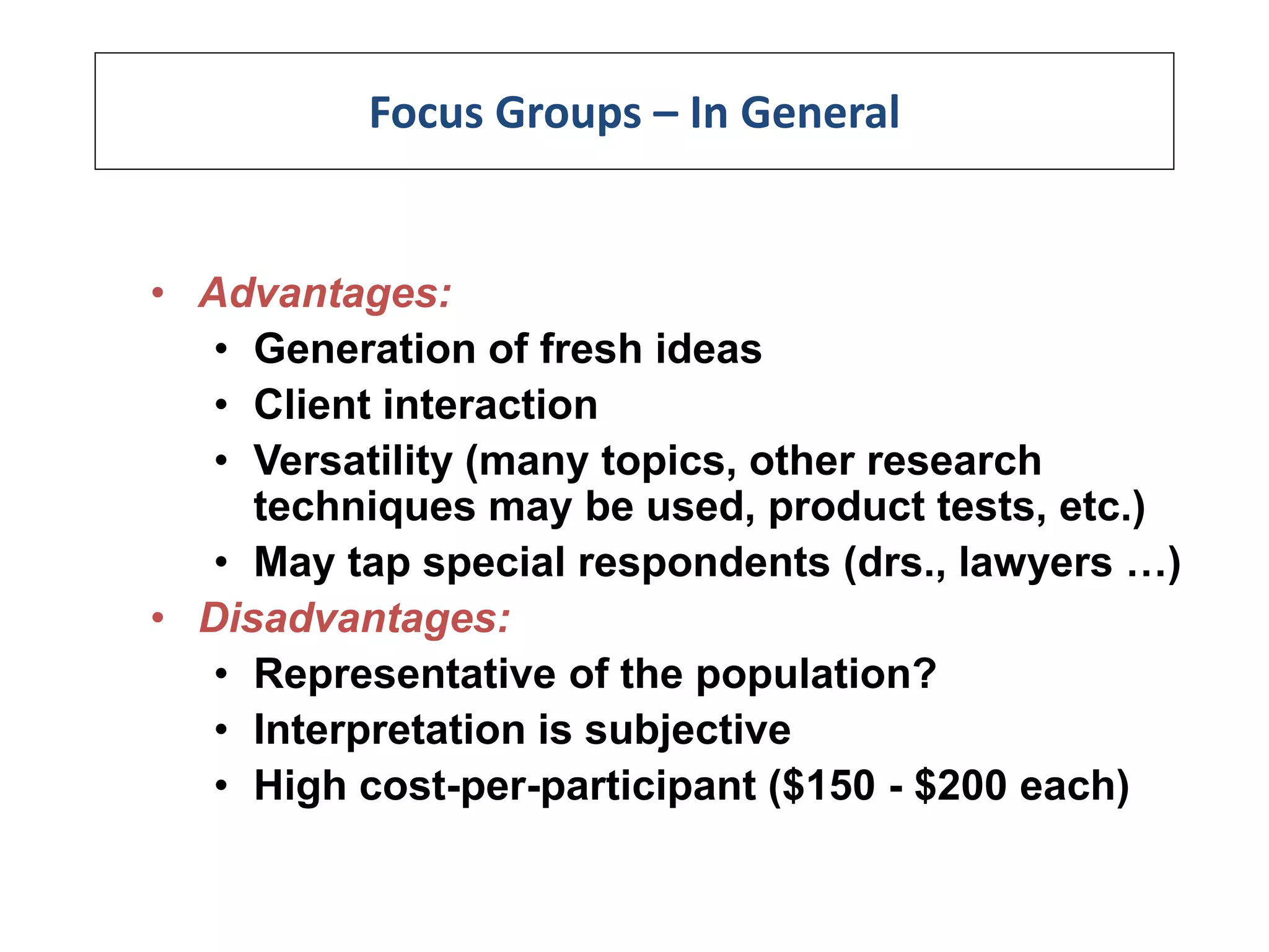 Focus Groups – In General
• Advantages:
• Generation of fresh ideas
• Client interaction
• Versatility (many topics, other research
techniques may be used, product tests, etc.)
• May tap special respondents (drs., lawyers …)
• Disadvantages:
• Representative of the population?
• Interpretation is subjective
• High cost-per-participant ($150 - $200 each)
 