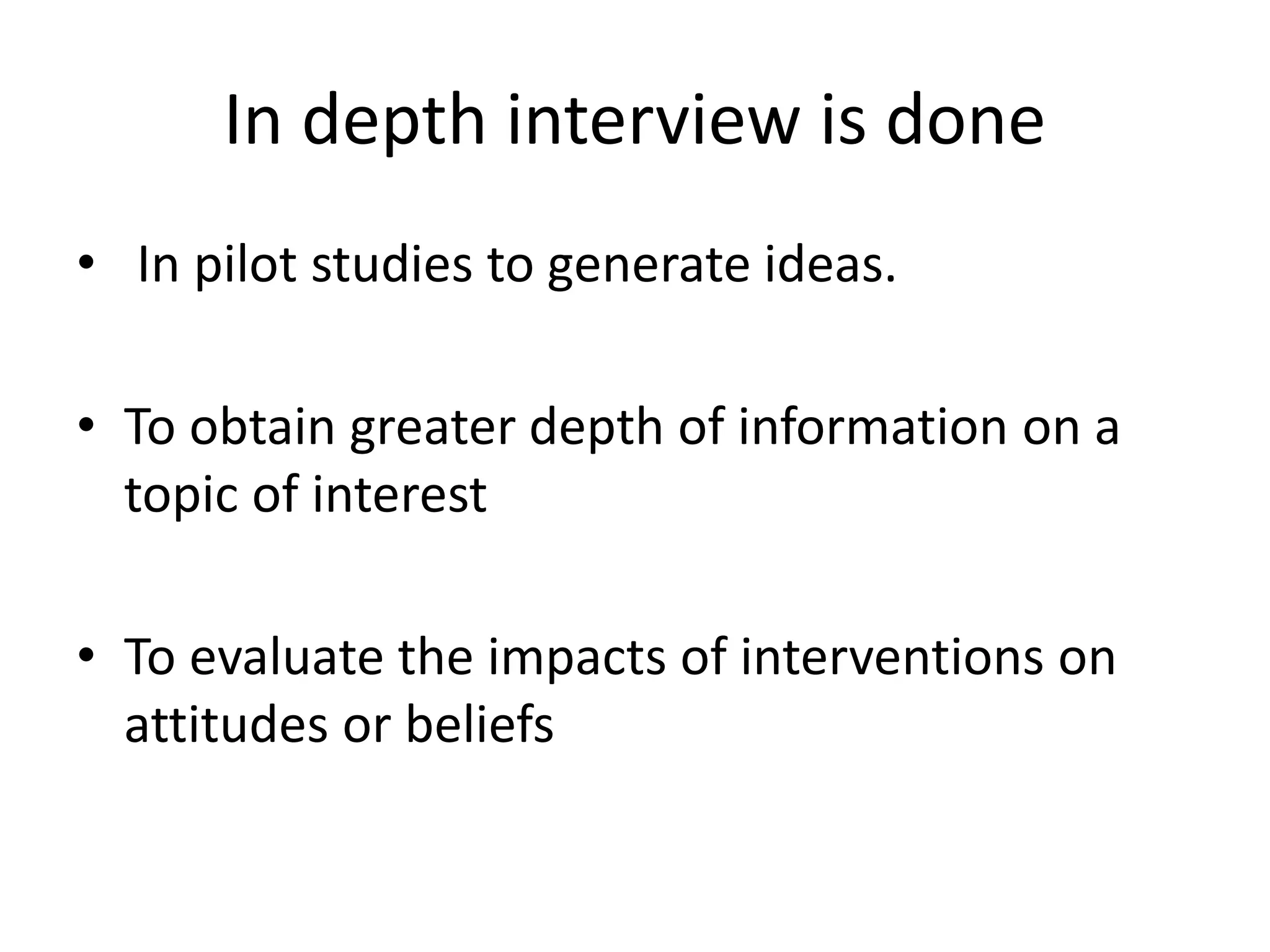 In depth interview is done
• In pilot studies to generate ideas.
• To obtain greater depth of information on a
topic of interest
• To evaluate the impacts of interventions on
attitudes or beliefs
 