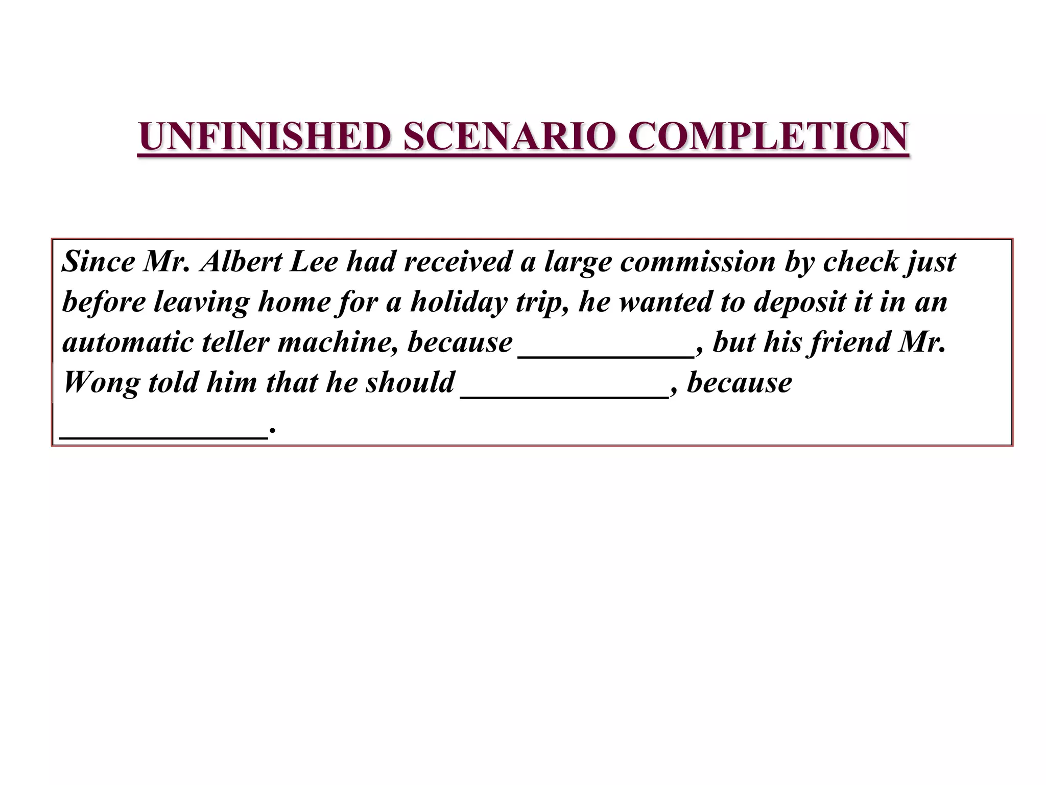 Since Mr. Albert Lee had received a large commission by check just
before leaving home for a holiday trip, he wanted to deposit it in an
automatic teller machine, because ___________, but his friend Mr.
Wong told him that he should _____________, because
_____________.
UNFINISHED SCENARIO COMPLETION
 