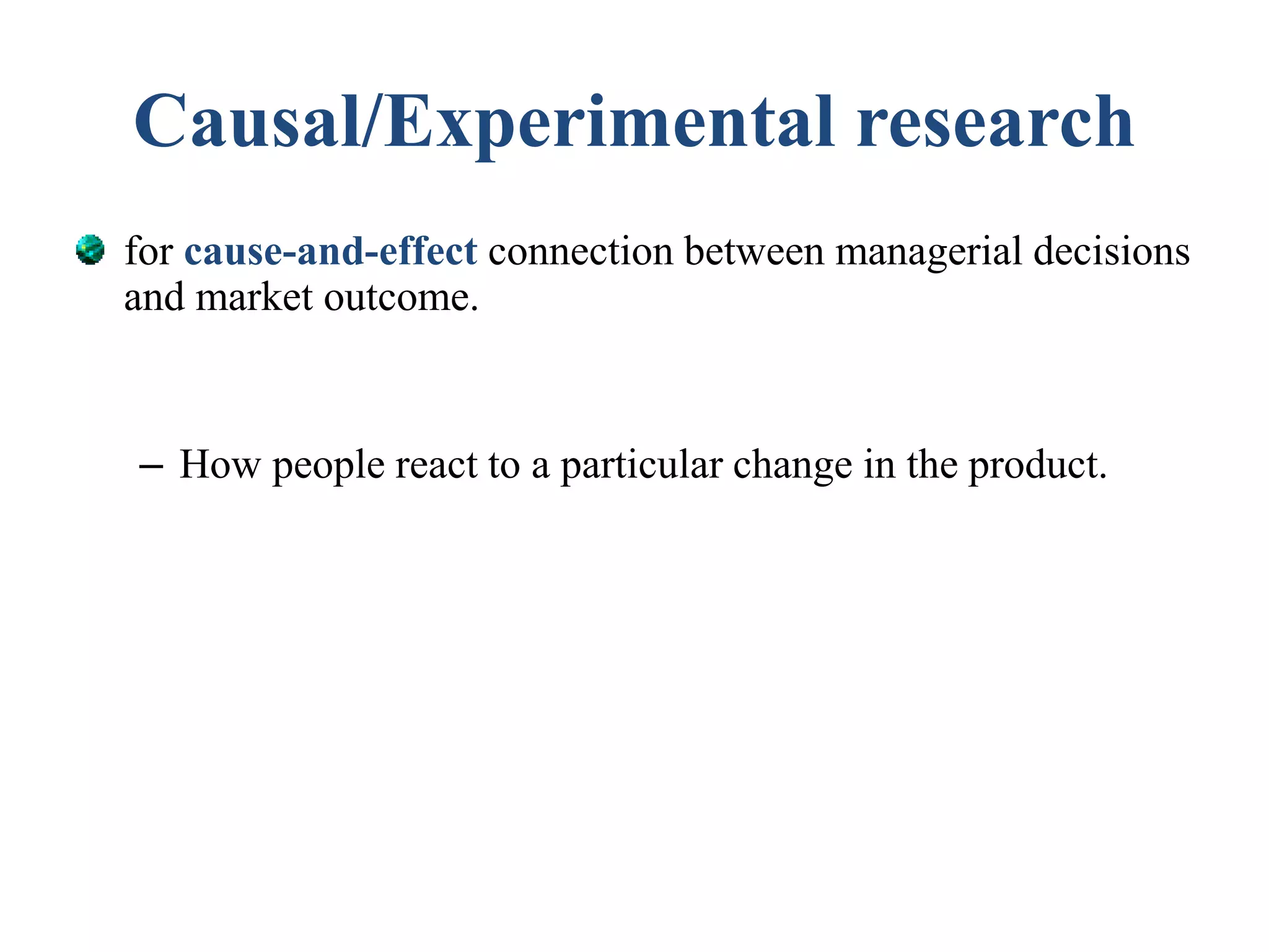 Causal/Experimental research
for cause-and-effect connection between managerial decisions
and market outcome.
– How people react to a particular change in the product.
 