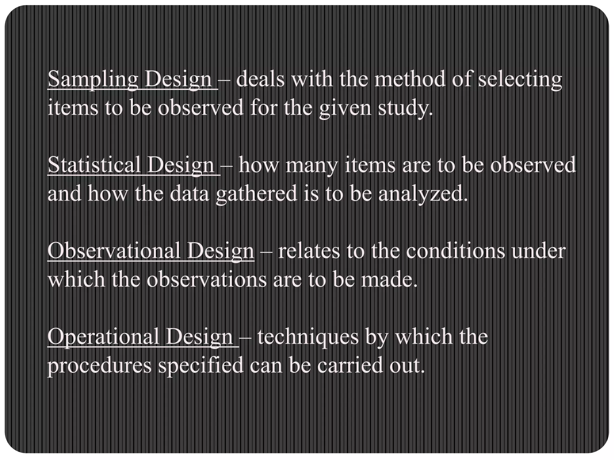 Sampling Design – deals with the method of selecting
items to be observed for the given study.
Statistical Design – how many items are to be observed
and how the data gathered is to be analyzed.
Observational Design – relates to the conditions under
which the observations are to be made.
Operational Design – techniques by which the
procedures specified can be carried out.
 