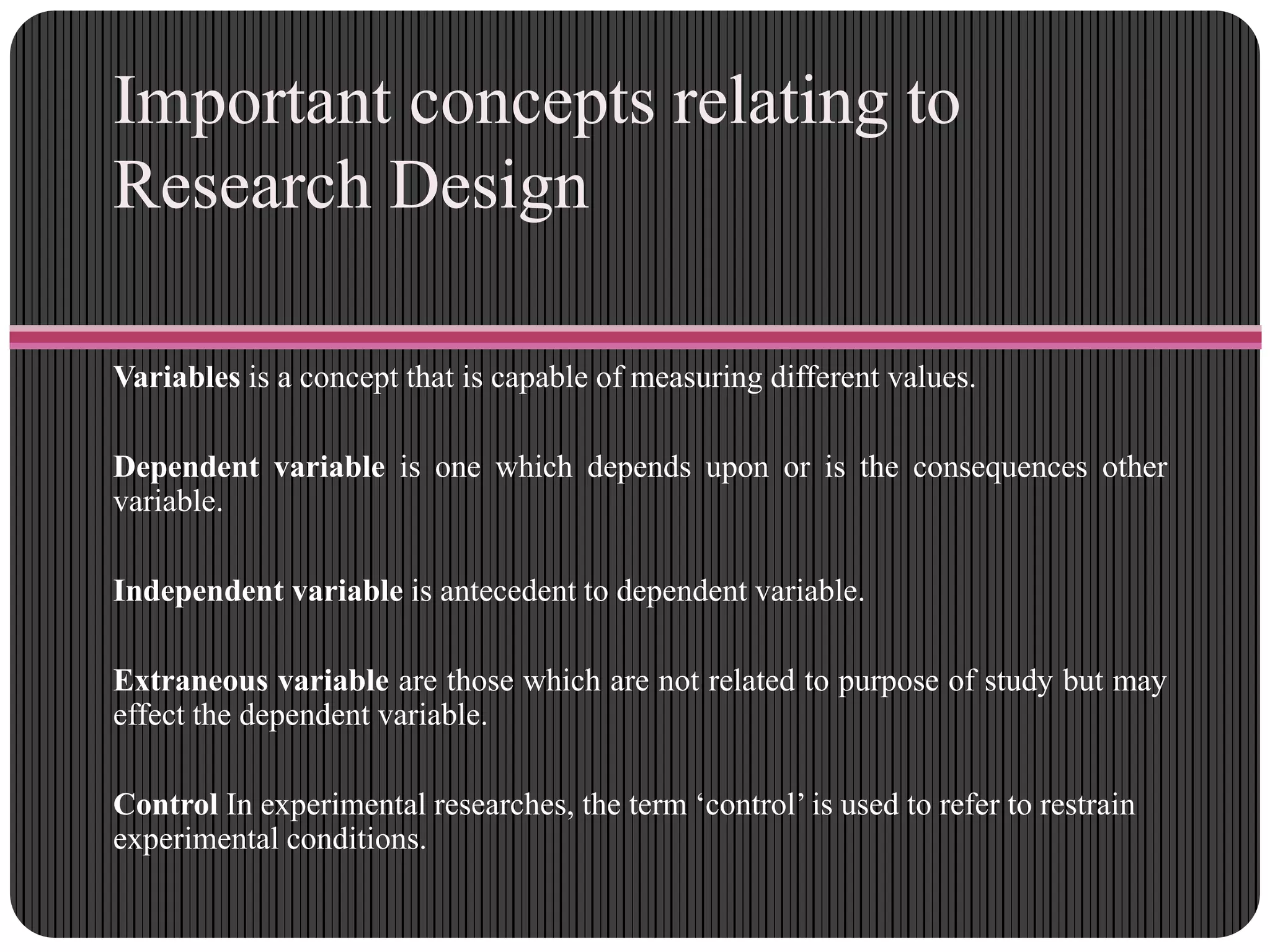 Important concepts relating to
Research Design
Variables is a concept that is capable of measuring different values.
Dependent variable is one which depends upon or is the consequences other
variable.
Independent variable is antecedent to dependent variable.
Extraneous variable are those which are not related to purpose of study but may
effect the dependent variable.
Control In experimental researches, the term „control‟ is used to refer to restrain
experimental conditions.
 