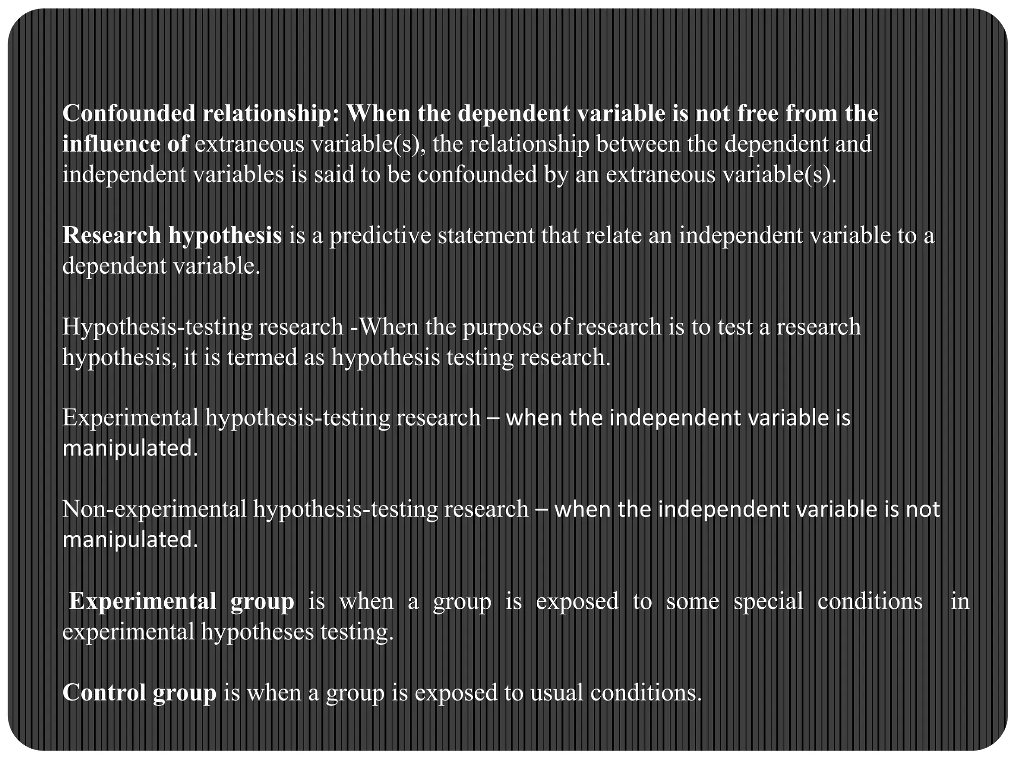 Confounded relationship: When the dependent variable is not free from the
influence of extraneous variable(s), the relationship between the dependent and
independent variables is said to be confounded by an extraneous variable(s).
Research hypothesis is a predictive statement that relate an independent variable to a
dependent variable.
Hypothesis-testing research -When the purpose of research is to test a research
hypothesis, it is termed as hypothesis testing research.
Experimental hypothesis-testing research – when the independent variable is
manipulated.
Non-experimental hypothesis-testing research – when the independent variable is not
manipulated.
Experimental group is when a group is exposed to some special conditions in
experimental hypotheses testing.
Control group is when a group is exposed to usual conditions.
 