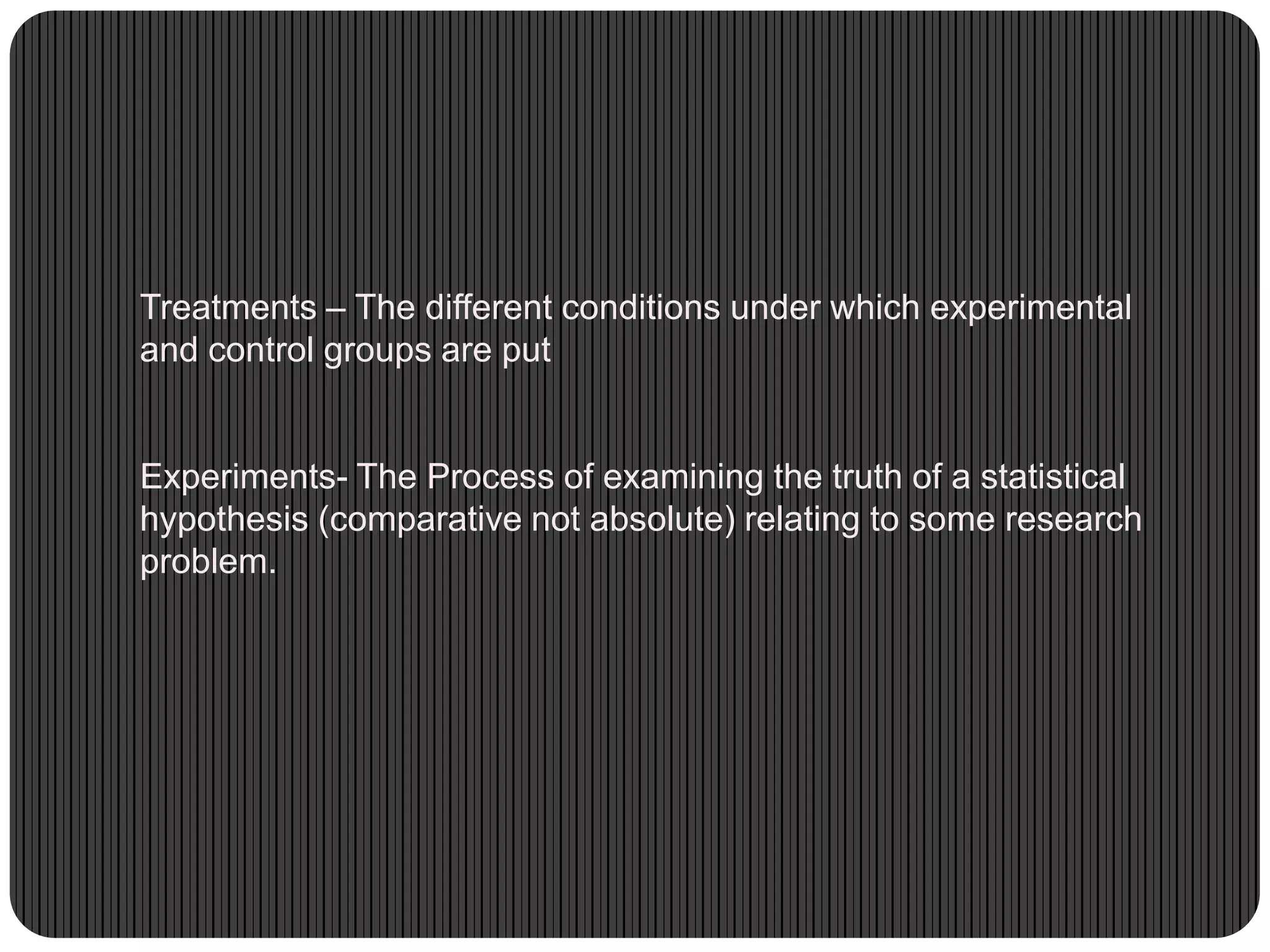 Treatments – The different conditions under which experimental
and control groups are put
Experiments- The Process of examining the truth of a statistical
hypothesis (comparative not absolute) relating to some research
problem.
 