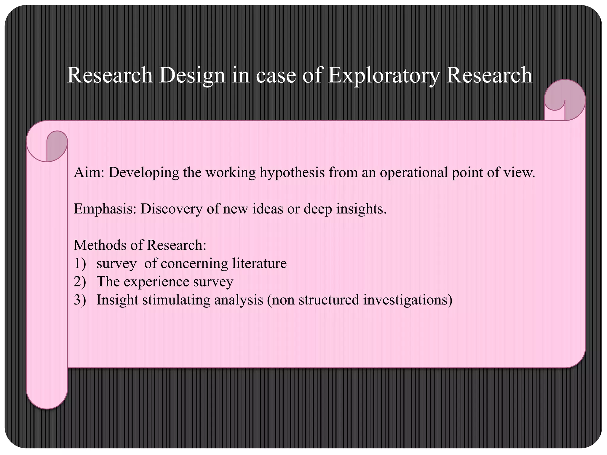 Research Design in case of Exploratory Research
Aim: Developing the working hypothesis from an operational point of view.
Emphasis: Discovery of new ideas or deep insights.
Methods of Research:
1) survey of concerning literature
2) The experience survey
3) Insight stimulating analysis (non structured investigations)
 