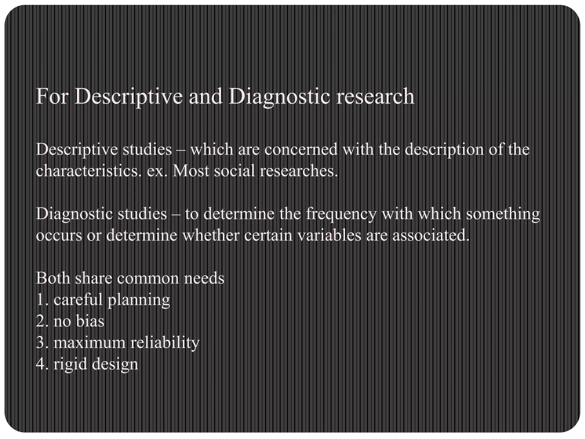For Descriptive and Diagnostic research
Descriptive studies – which are concerned with the description of the
characteristics. ex. Most social researches.
Diagnostic studies – to determine the frequency with which something
occurs or determine whether certain variables are associated.
Both share common needs
1. careful planning
2. no bias
3. maximum reliability
4. rigid design
 