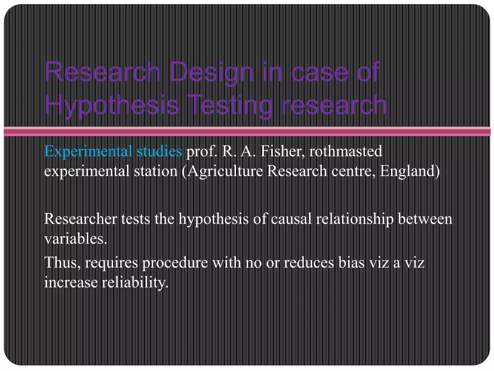 Research Design in case of
Hypothesis Testing research
Experimental studies prof. R. A. Fisher, rothmasted
experimental station (Agriculture Research centre, England)
Researcher tests the hypothesis of causal relationship between
variables.
Thus, requires procedure with no or reduces bias viz a viz
increase reliability.
 