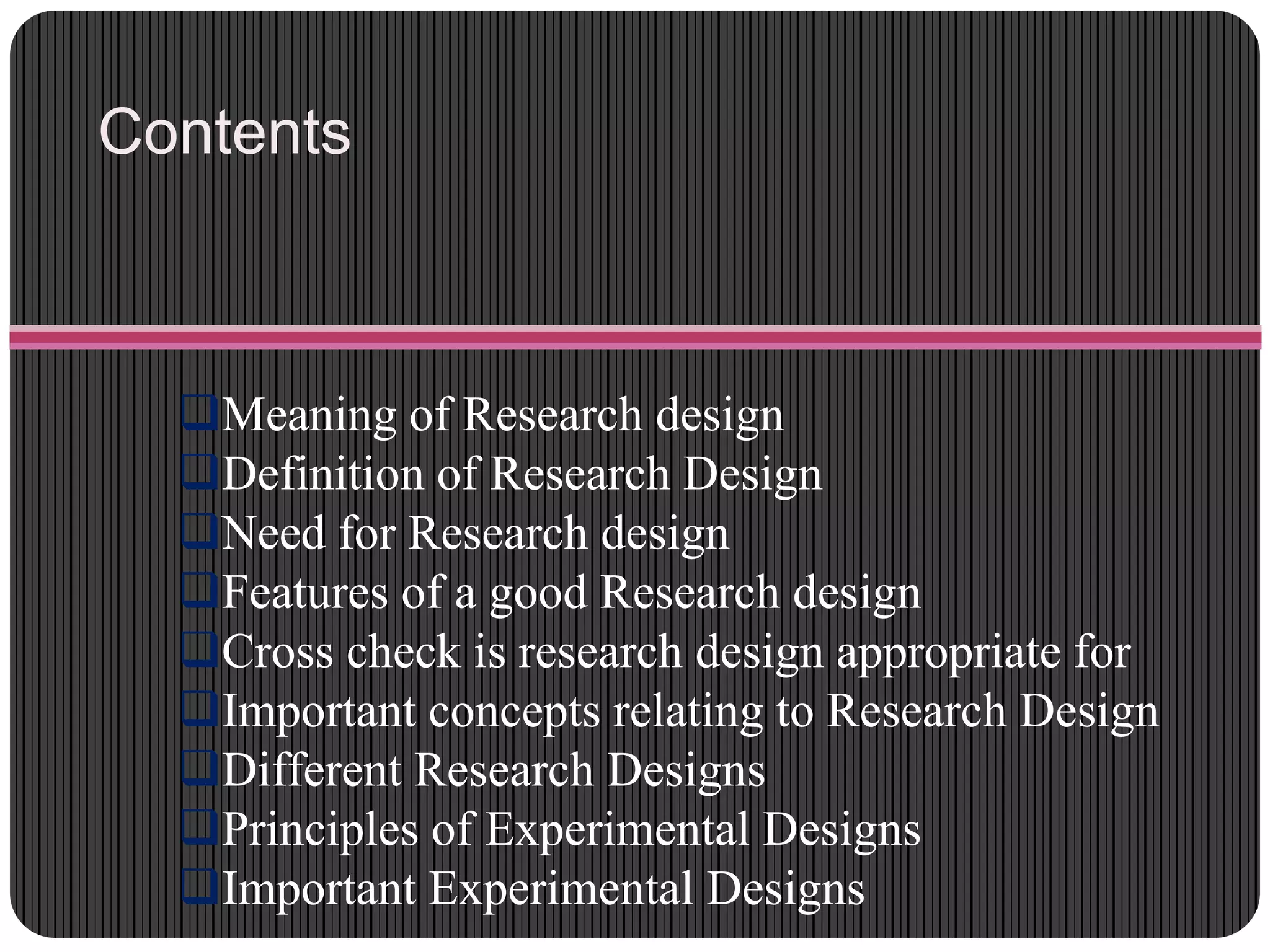 Contents
Meaning of Research design
Definition of Research Design
Need for Research design
Features of a good Research design
Cross check is research design appropriate for
Important concepts relating to Research Design
Different Research Designs
Principles of Experimental Designs
Important Experimental Designs
 