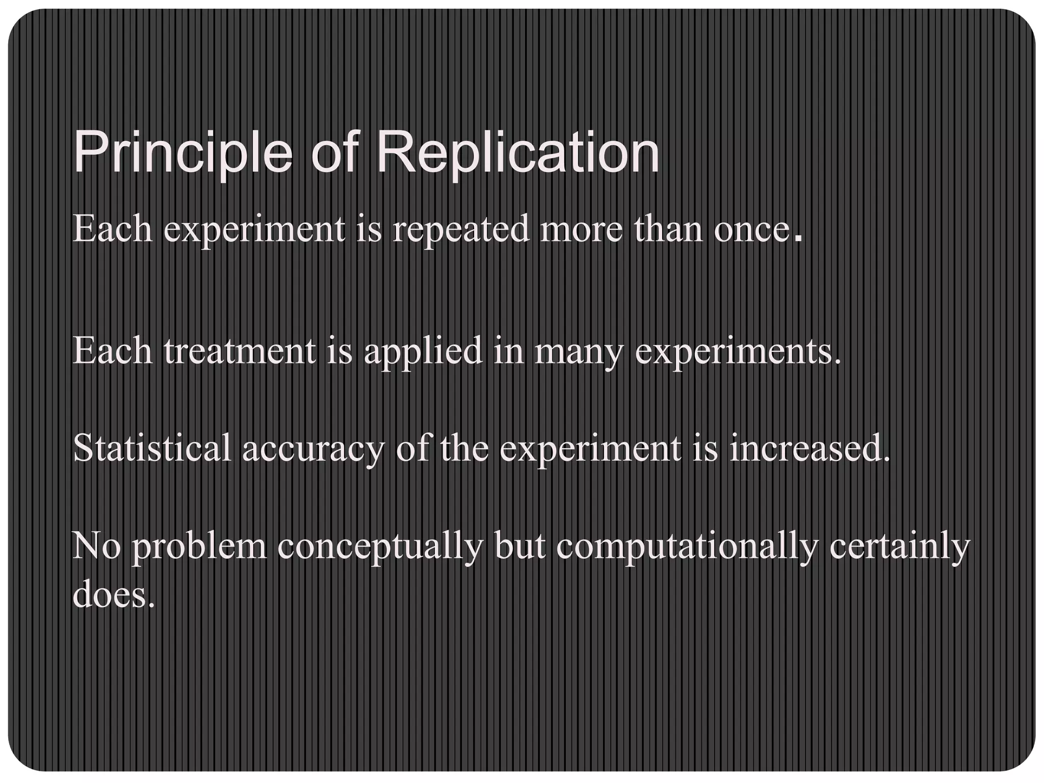 Principle of Replication
Each experiment is repeated more than once.
Each treatment is applied in many experiments.
Statistical accuracy of the experiment is increased.
No problem conceptually but computationally certainly
does.
 